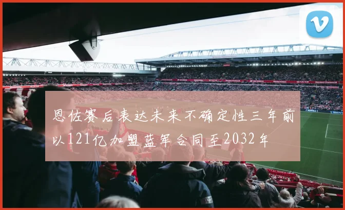恩佐赛后表达未来不确定性三年前以121亿加盟蓝军合同至2032年