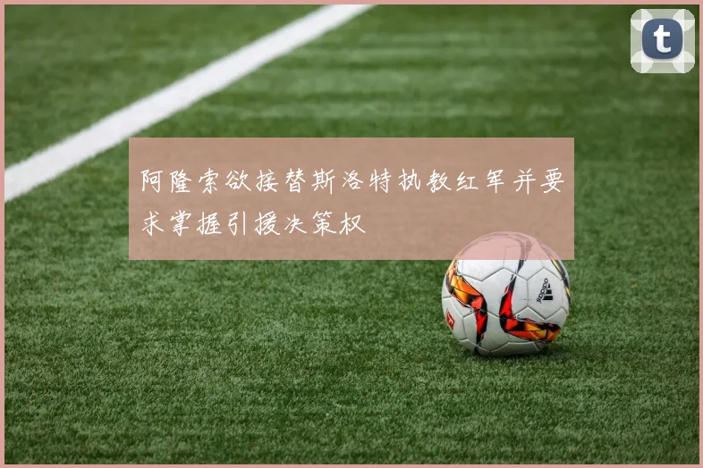 阿隆索欲接替斯洛特执教红军并要求掌握引援决策权