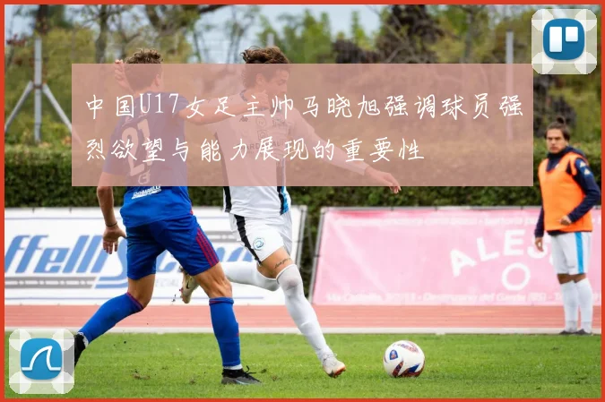 中国U17女足主帅马晓旭强调球员强烈欲望与能力展现的重要性