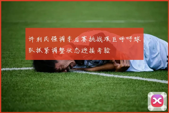 许利民强调季后赛挑战艰巨呼吁球队抓紧调整状态迎接考验