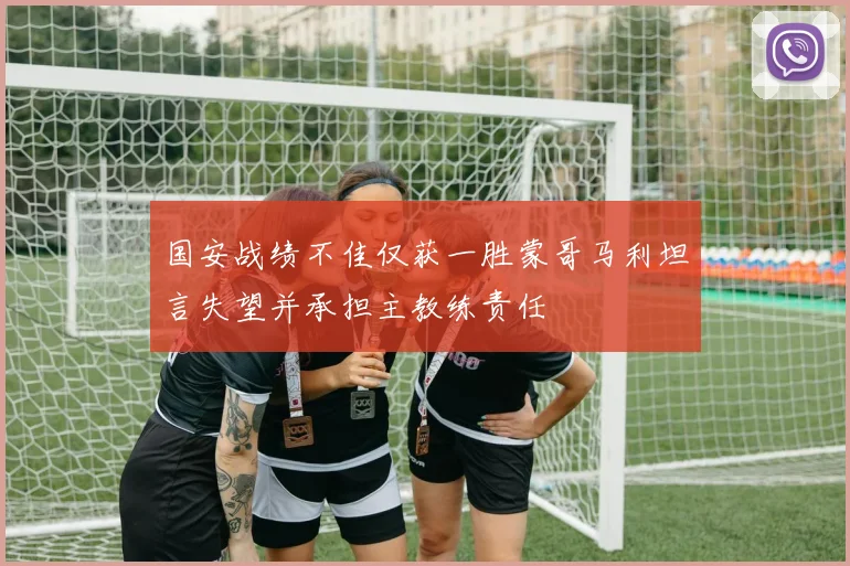 国安战绩不佳仅获一胜蒙哥马利坦言失望并承担主教练责任