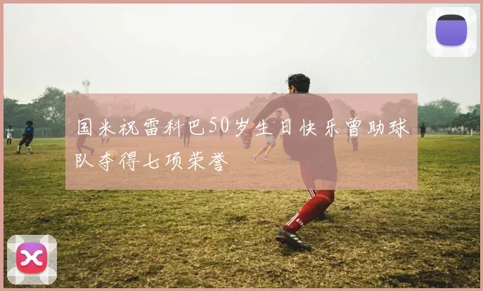国米祝雷科巴50岁生日快乐曾助球队夺得七项荣誉