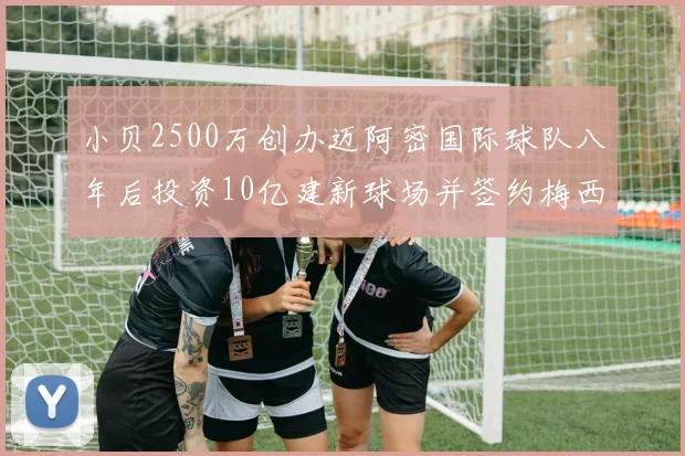 小贝2500万创办迈阿密国际球队八年后投资10亿建新球场并签约梅西