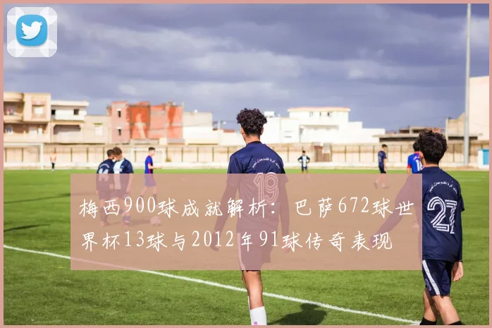 梅西900球成就解析：巴萨672球世界杯13球与2012年91球传奇表现