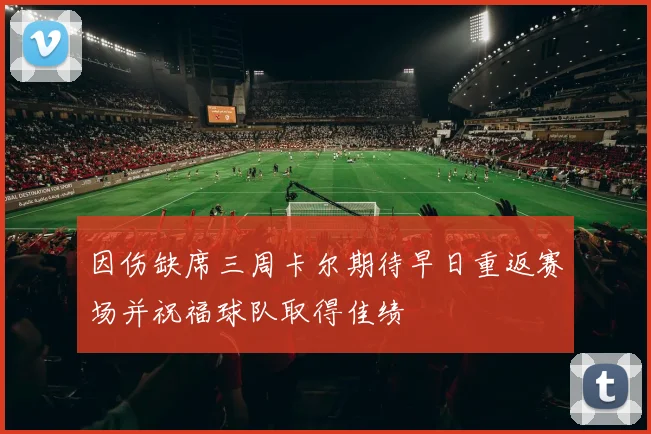因伤缺席三周卡尔期待早日重返赛场并祝福球队取得佳绩