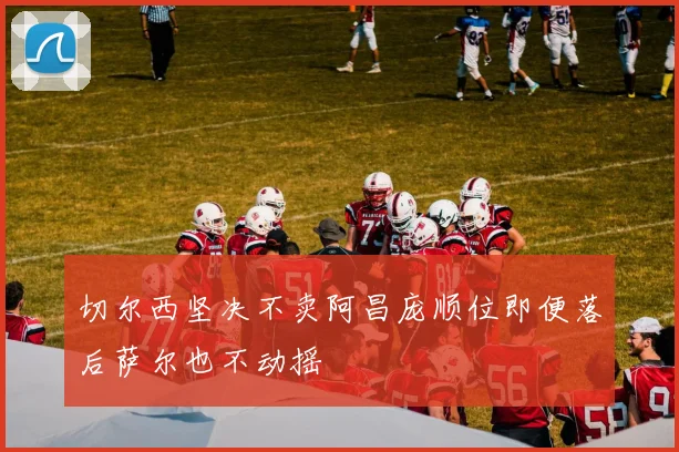 切尔西坚决不卖阿昌庞顺位即便落后萨尔也不动摇