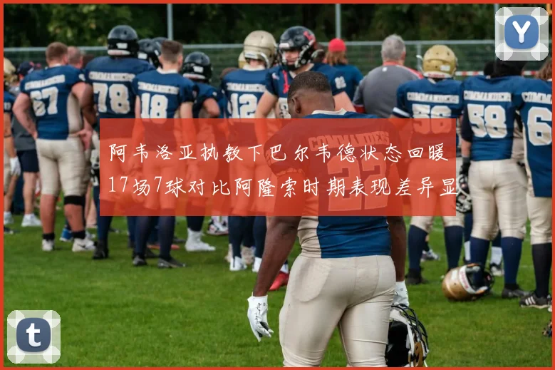 阿韦洛亚执教下巴尔韦德状态回暖17场7球对比阿隆索时期表现差异显著