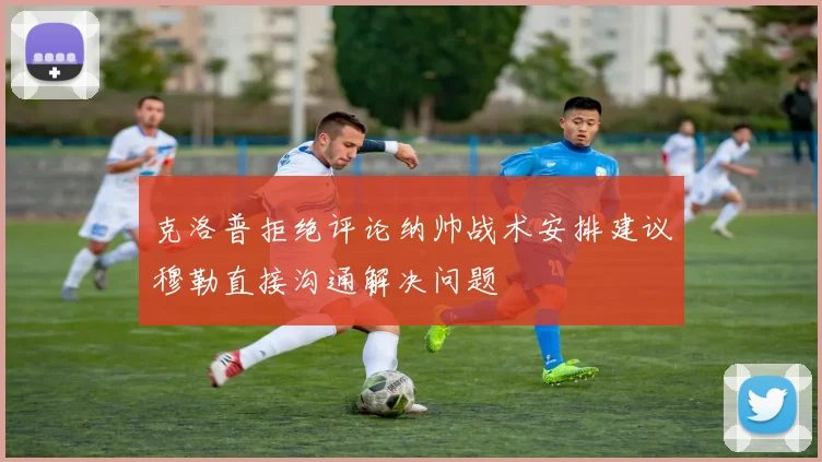 克洛普拒绝评论纳帅战术安排建议穆勒直接沟通解决问题