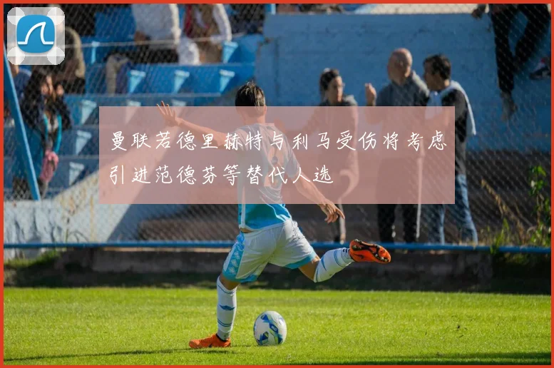 曼联若德里赫特与利马受伤将考虑引进范德芬等替代人选