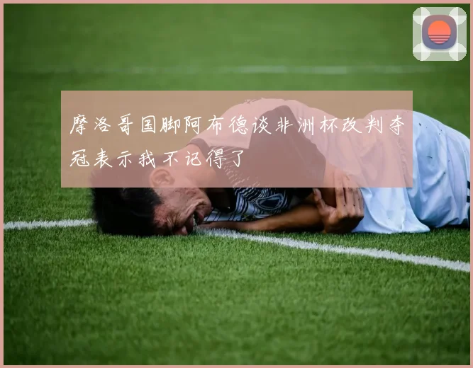 摩洛哥国脚阿布德谈非洲杯改判夺冠表示我不记得了