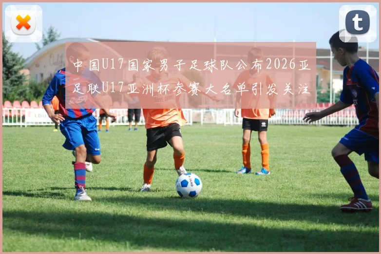 中国U17国家男子足球队公布2026亚足联U17亚洲杯参赛大名单引发关注