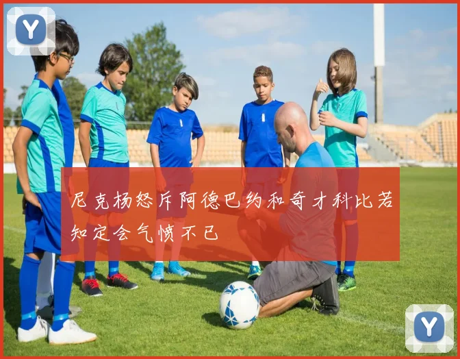 尼克杨怒斥阿德巴约和奇才科比若知定会气愤不已