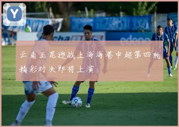 云南玉昆迎战上海海港中超第四轮精彩对决即将上演