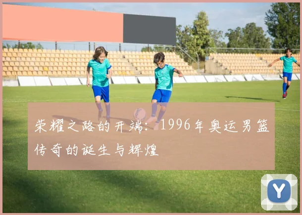 荣耀之路的开端：1996年奥运男篮传奇的诞生与辉煌