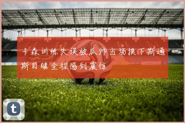 卡森训练失误被瓜帅当场换下斯通斯目睹全程感到震惊